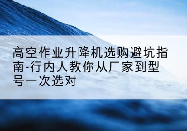 肃宁升降平台厂家-高空作业升降机选购避坑指南-行内人教你从厂家到型号一次选对