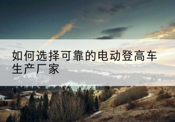 肃宁电动登高车厂家-如何选择可靠的电动登高车生产厂家