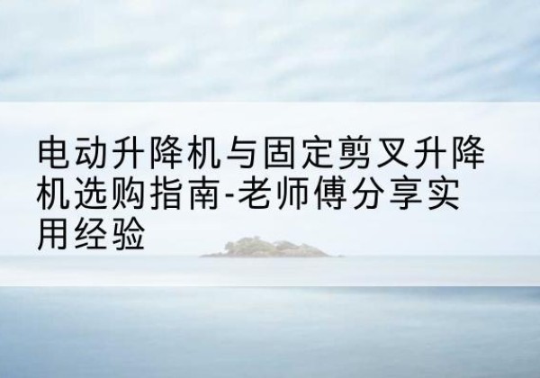 肃宁电动升降机怎么选-电动升降机与固定剪叉升降机选购指南-老师傅分享实用经验