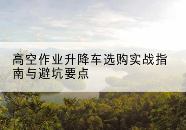 肃宁升降车怎么选-高空作业升降车选购实战指南与避坑要点