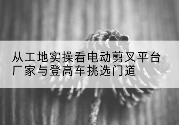 肃宁电动剪叉升降平台厂家-从工地实操看电动剪叉平台厂家与登高车挑选门道